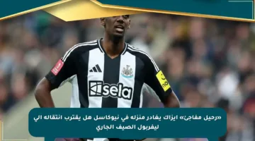 «رحيل مفاجئ» إيزاك يغادر منزله في نيوكاسل هل يقترب انتقاله إلى ليفربول الصيف الجاري